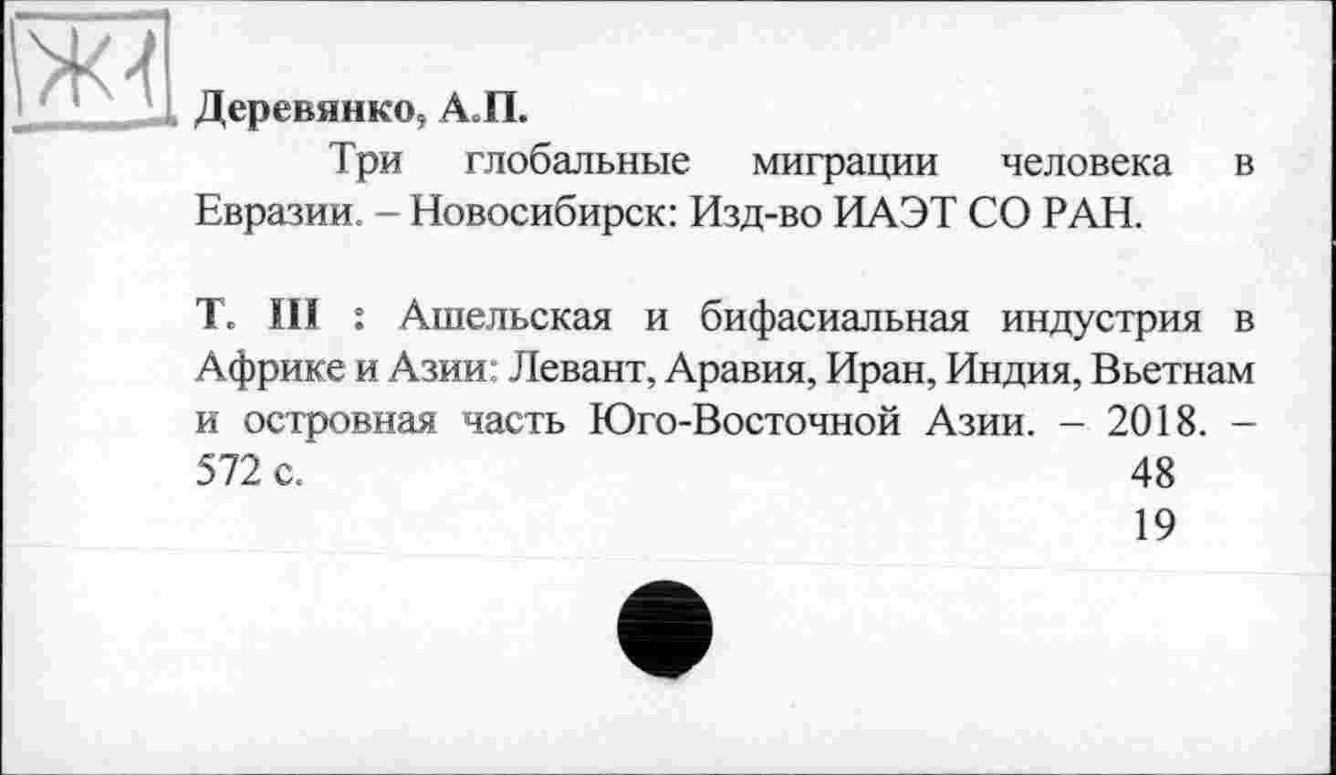 ﻿>К4
Деревянко, АП.
Три глобальные миграции человека Евразии. - Новосибирск: Изд-во ИАЭТ СО РАН.
в
T. III : Ангельская и бифасиальная индустрия в Африке и Азии: Левант, Аравия, Иран, Индия, Вьетнам и островная часть Юго-Восточной Азии. - 2018. -572 с.	48
19